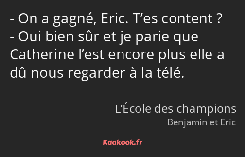 On a gagné, Eric. T’es content ? Oui bien sûr et je parie que Catherine l’est encore plus elle a dû…