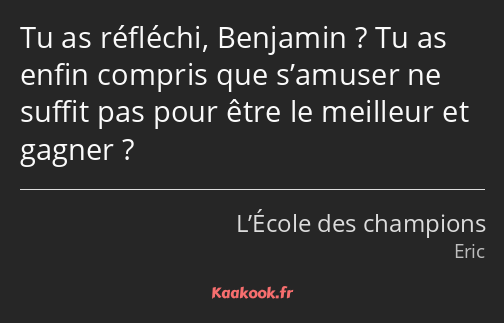 Tu as réfléchi, Benjamin ? Tu as enfin compris que s’amuser ne suffit pas pour être le meilleur et…