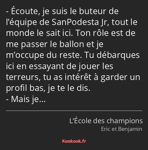 Écoute, je suis le buteur de l’équipe de SanPodesta Jr, tout le monde le sait ici. Ton rôle est de…