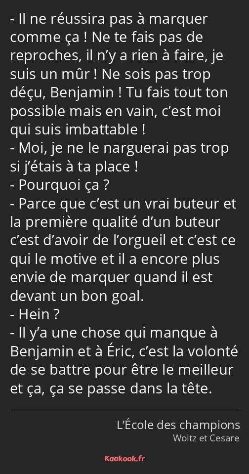 Il ne réussira pas à marquer comme ça ! Ne te fais pas de reproches, il n’y a rien à faire, je suis…