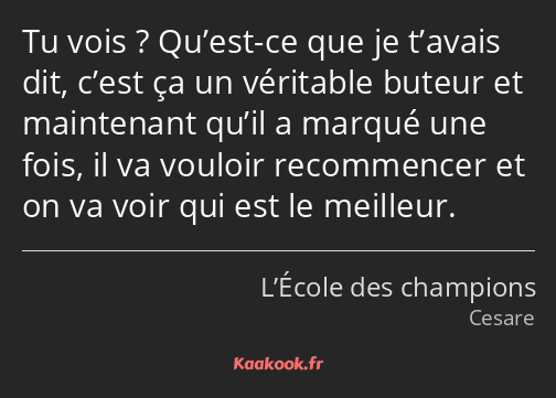 Tu vois ? Qu’est-ce que je t’avais dit, c’est ça un véritable buteur et maintenant qu’il a marqué…