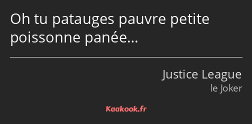 Oh tu patauges pauvre petite poissonne panée…