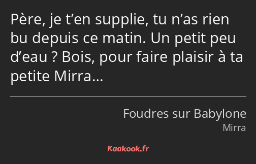 Père, je t’en supplie, tu n’as rien bu depuis ce matin. Un petit peu d’eau ? Bois, pour faire…