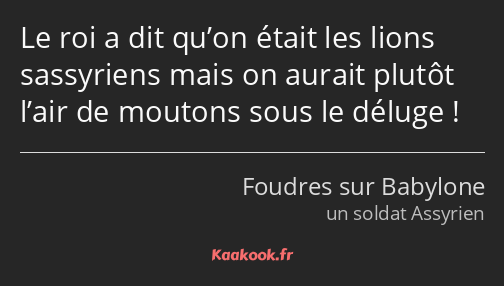 Le roi a dit qu’on était les lions sassyriens mais on aurait plutôt l’air de moutons sous le déluge…