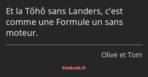 Et la Tôhô sans Landers, c’est comme une Formule un sans moteur.