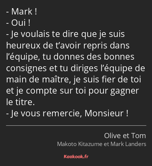 Mark ! Oui ! Je voulais te dire que je suis heureux de t’avoir repris dans l’équipe, tu donnes des…