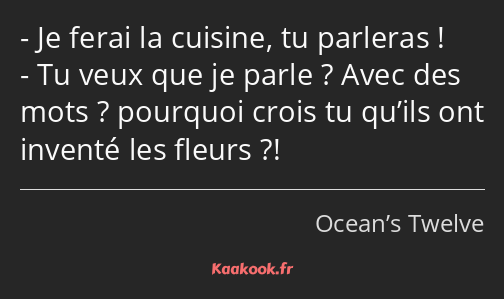 Je ferai la cuisine, tu parleras ! Tu veux que je parle ? Avec des mots ? pourquoi crois tu qu’ils…