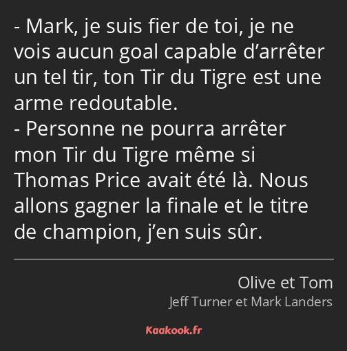 Mark, je suis fier de toi, je ne vois aucun goal capable d’arrêter un tel tir, ton Tir du Tigre est…