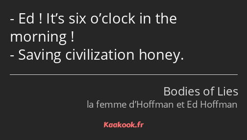 Ed ! It’s six o’clock in the morning ! Saving civilization honey.