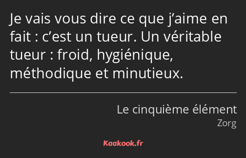Je vais vous dire ce que j’aime en fait : c’est un tueur. Un véritable tueur : froid, hygiénique…