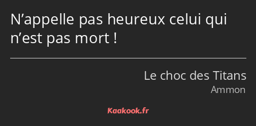 N’appelle pas heureux celui qui n’est pas mort !