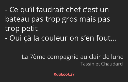 Ce qu’il faudrait chef c’est un bateau pas trop gros mais pas trop petit Oui çà la couleur on s’en…