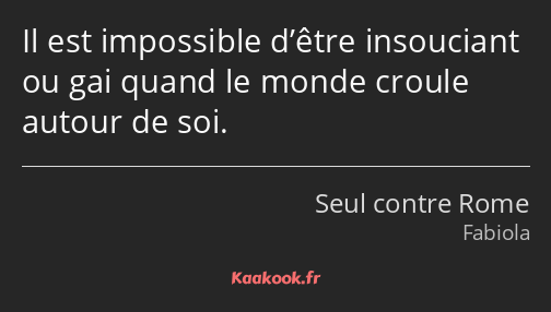 Il est impossible d’être insouciant ou gai quand le monde croule autour de soi.