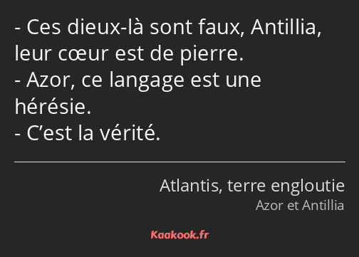 Ces dieux-là sont faux, Antillia, leur cœur est de pierre. Azor, ce langage est une hérésie. C’est…