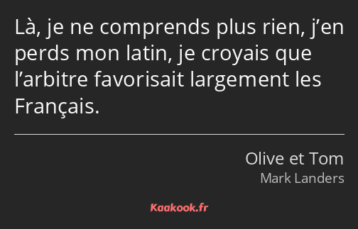 Là, je ne comprends plus rien, j’en perds mon latin, je croyais que l’arbitre favorisait largement…