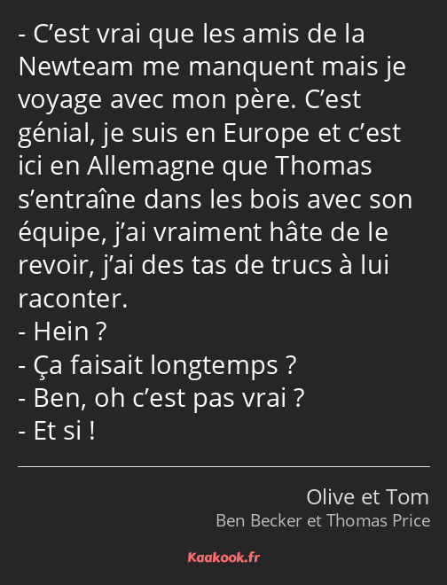 C’est vrai que les amis de la Newteam me manquent mais je voyage avec mon père. C’est génial, je…