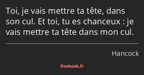 Toi, je vais mettre ta tête, dans son cul. Et toi, tu es chanceux : je vais mettre ta tête dans mon…