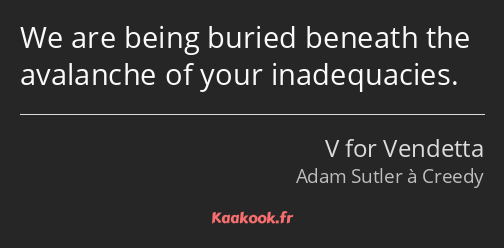 We are being buried beneath the avalanche of your inadequacies.