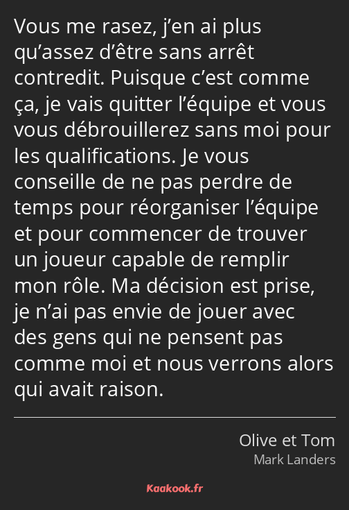 Vous me rasez, j’en ai plus qu’assez d’être sans arrêt contredit. Puisque c’est comme ça, je vais…