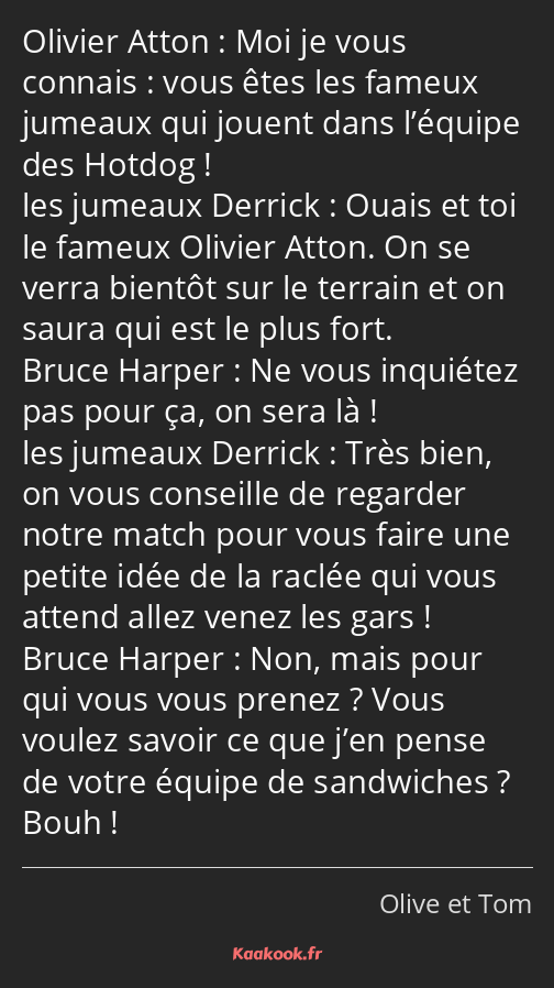 Moi je vous connais : vous êtes les fameux jumeaux qui jouent dans l’équipe des Hotdog ! Ouais et…