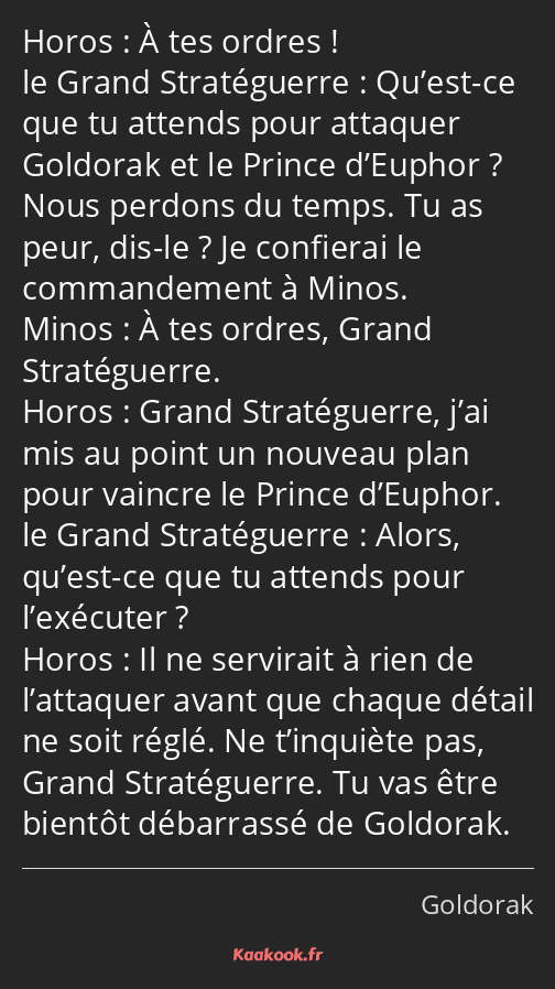 À tes ordres ! Qu’est-ce que tu attends pour attaquer Goldorak et le Prince d’Euphor ? Nous perdons…