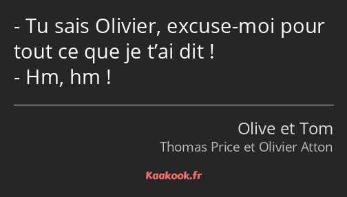 Tu sais Olivier, excuse-moi pour tout ce que je t’ai dit ! Hm, hm !
