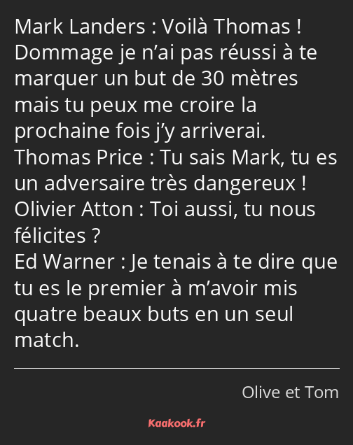 Voilà Thomas ! Dommage je n’ai pas réussi à te marquer un but de 30 mètres mais tu peux me croire…