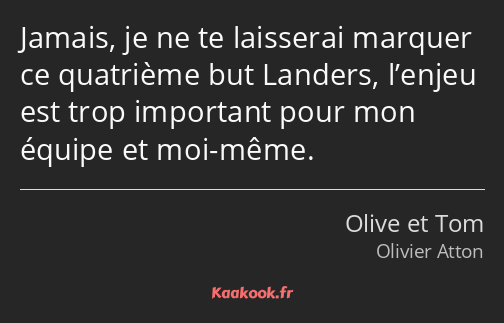 Jamais, je ne te laisserai marquer ce quatrième but Landers, l’enjeu est trop important pour mon…