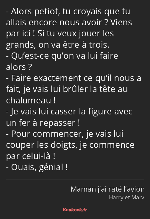 Alors petiot, tu croyais que tu allais encore nous avoir ? Viens par ici ! Si tu veux jouer les…