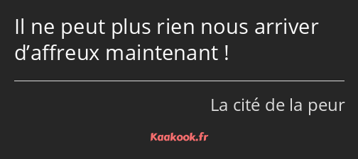 Il ne peut plus rien nous arriver d’affreux maintenant !