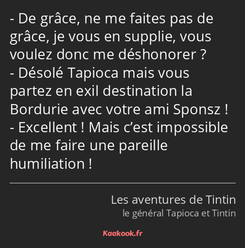 De grâce, ne me faites pas de grâce, je vous en supplie, vous voulez donc me déshonorer ? Désolé…