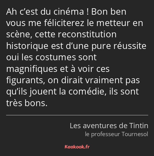 Ah c’est du cinéma ! Bon ben vous me féliciterez le metteur en scène, cette reconstitution…