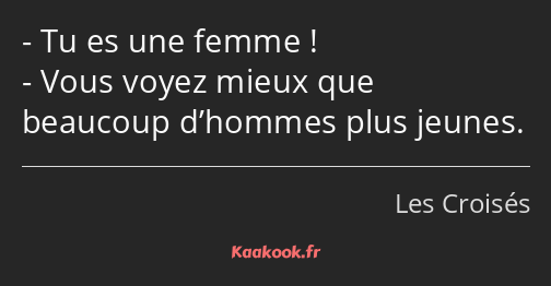 Tu es une femme ! Vous voyez mieux que beaucoup d’hommes plus jeunes.