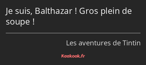 Je suis, Balthazar ! Gros plein de soupe !