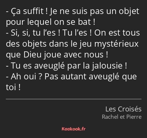 Ça suffit ! Je ne suis pas un objet pour lequel on se bat ! Si, si, tu l’es ! Tu l’es ! On est tous…