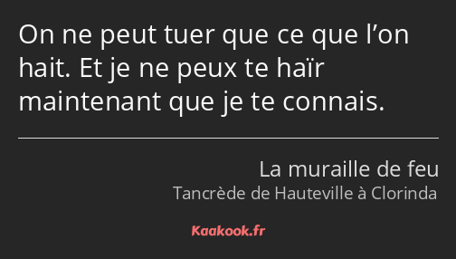 On ne peut tuer que ce que l’on hait. Et je ne peux te haïr maintenant que je te connais.