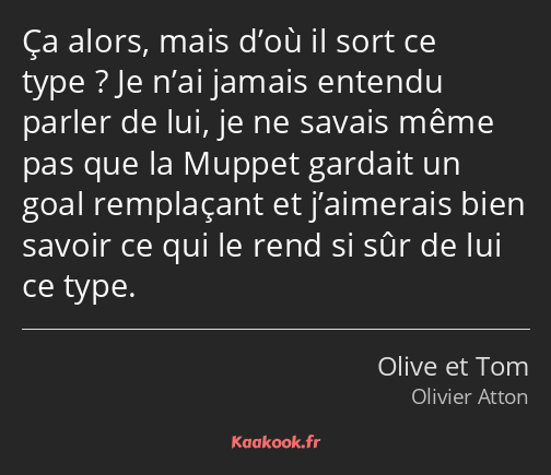 Ça alors, mais d’où il sort ce type ? Je n’ai jamais entendu parler de lui, je ne savais même pas…