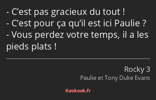 C’est pas gracieux du tout ! C’est pour ça qu’il est ici Paulie ? Vous perdez votre temps, il a les…