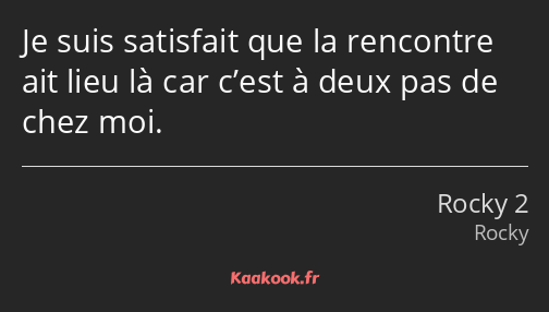 Je suis satisfait que la rencontre ait lieu là car c’est à deux pas de chez moi.