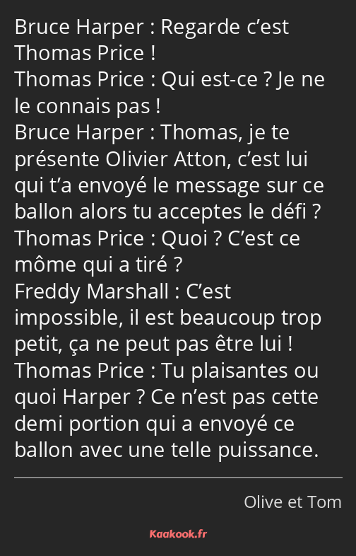 Regarde c’est Thomas Price ! Qui est-ce ? Je ne le connais pas ! Thomas, je te présente Olivier…