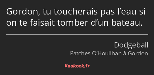 Gordon, tu toucherais pas l’eau si on te faisait tomber d’un bateau.