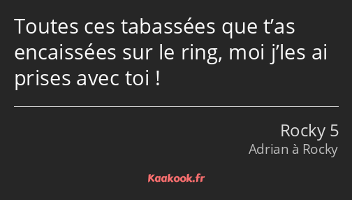 Toutes ces tabassées que t’as encaissées sur le ring, moi j’les ai prises avec toi !