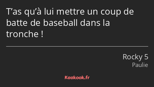 T’as qu’à lui mettre un coup de batte de baseball dans la tronche !