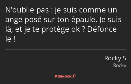 N’oublie pas : je suis comme un ange posé sur ton épaule. Je suis là, et je te protège ok ? Défonce…