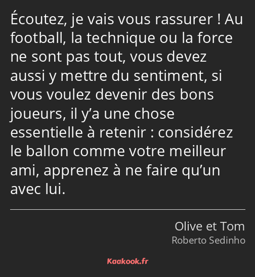 Écoutez, je vais vous rassurer ! Au football, la technique ou la force ne sont pas tout, vous devez…