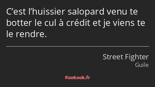 C’est l’huissier salopard venu te botter le cul à crédit et je viens te le rendre.