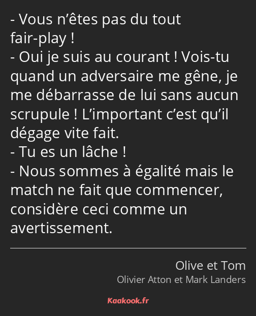 Vous n’êtes pas du tout fair-play ! Oui je suis au courant ! Vois-tu quand un adversaire me gêne…