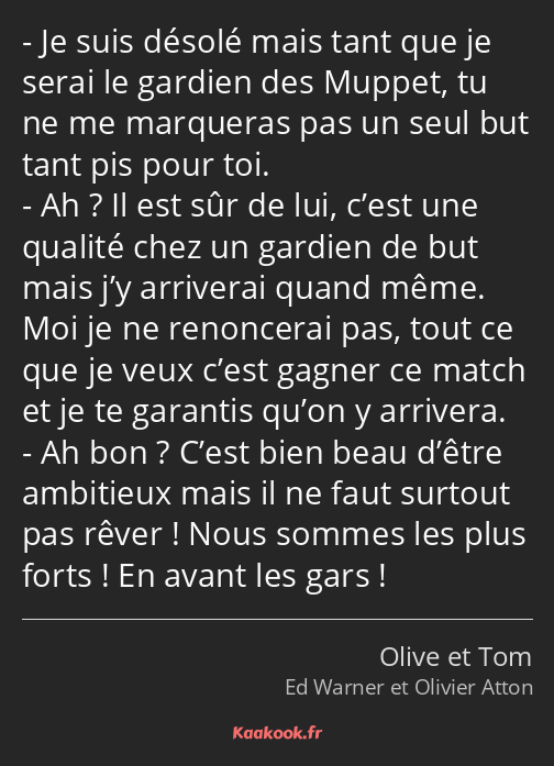 Je suis désolé mais tant que je serai le gardien des Muppet, tu ne me marqueras pas un seul but…