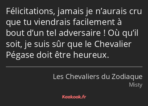 Félicitations, jamais je n’aurais cru que tu viendrais facilement à bout d’un tel adversaire ! Où…