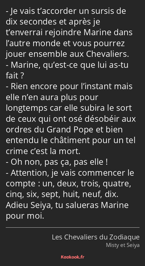 Je vais t’accorder un sursis de dix secondes et après je t’enverrai rejoindre Marine dans l’autre…